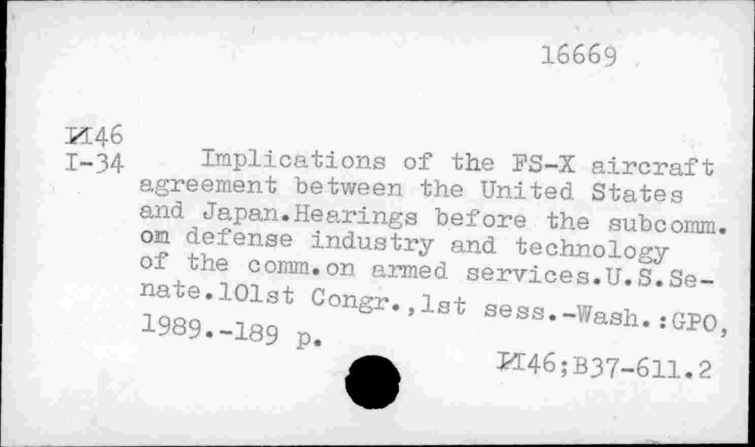 ﻿16669
M46 1-34
Implications of the J'S—X aircraft agreement between the United States ^dHJ?Pan’Hearings before the subcomm, on defense industry and technology the comm.on armed services.U.S.Senate. 101st Consrr lo +
1989._189 p. ® ’1St seBS-’'ash.;GP0>
M46;B37-611.2